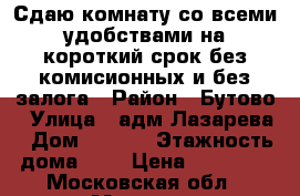 Сдаю комнату со всеми удобствами на короткий срок без комисионных и без залога › Район ­ Бутово › Улица ­ адм.Лазарева › Дом ­ 52/3 › Этажность дома ­ 9 › Цена ­ 18 000 - Московская обл., Москва г. Недвижимость » Квартиры аренда   